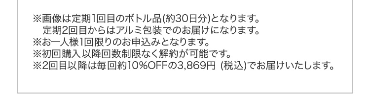※画像は定期1回目のボトル品（約30日分）となります。定期2回目からはアルミ包装でのお届けになります。※お一人様1回限りのお申込みとなります。※初回購入以降回数制限なく解約が可能です。※2回目以降は毎回約10％OFFの3,869円（税込）でお届けいたします。