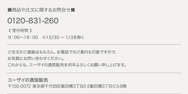 商品や注文に関するお問い合わせ 0120-831-260　●9：00～18：00 ※12／30～1／3を除く　エーザイの通信販売 〒102-0072 東京都千代田区飯田橋3丁目2-2 飯田橋3丁目ビル8階