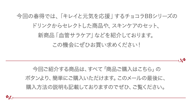 今回の春得では、「キレイと元気を応援」するチョコラBBシリーズのドリンクからセレクトした商品や、スキンケアのセット、新商品「血管サラケア」などを紹介しております。この機会にぜひお買い求めください！