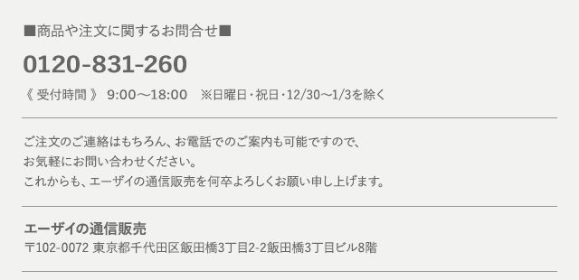 商品や注文に関するお問合せ 0120-831-260《 受付時間 》 9:00～18:00　※日曜日・祝日・12/30～1/3を除くご注文のご連絡はもちろん、お電話でのご案内も可能ですので、お気軽にお問い合わせください。これからも、エーザイの通信販売を何卒よろしくお願い申し上げます。エーザイの通信販売 〒102-0072 東京都千代田区飯田橋3丁目2-2 飯田橋三丁目ビル8階
