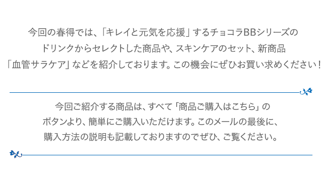 今回の春得では、「キレイと元気を応援」するチョコラBBシリーズのドリンクからセレクトした商品や、スキンケアのセット、新商品「血管サラケア」などを紹介しております。この機会にぜひお買い求めください！