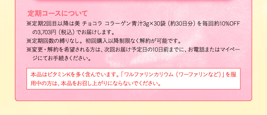 【定期コースについて】※定期2回目以降は美 チョコラ コラーゲン青汁3g×30袋（約30日分）を毎回約10%OFFの3,703円（税込）でお届けします。※定期回数の縛りなし。初回購入以降制限なく解約が可能です。※変更・解約を希望される方は、次回お届け予定日の10日前までに、お電話またはマイページにてお手続きください。［本品はビタミンKを多く含んでいます。「ワルファリンカリウム（ワーファリンなど）」を服用中の方は、本品をお召し上がりにならないでください。］
