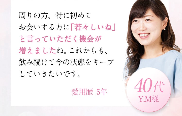 周りの方、特に初めてお会いする方に「若々しいね」と言っていただく機会が増えましたね。これからも、飲み続けて今の状態をキープしていきたいです。Y.M 様 40代 愛用歴5年