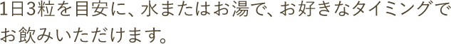 1日3粒を目安に、水またはお湯で、お好きなタイミングでお飲みいただけます。