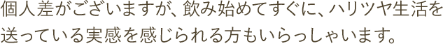 個人差がございますが、飲み始めてすぐに、ハリツヤ生活を送っている実感を感じられる方もいらっしゃいます。