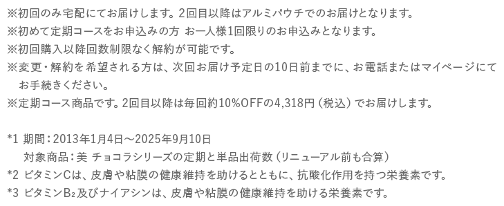 ※初回のみ宅配にてお届けします。２回目以降はアルミパウチでのお届けとなります。※初めて定期コースをお申込みの方 お一人様1回限りのお申込みとなります。※初回購入以降回数制限なく解約が可能です。※変更・解約を希望される方は、次回お届け予定日の10日前までに、お電話またはマイページにてお手続きください。※定期コース商品です。2回目以降は毎回約10%OFFの4,318円（税込）でお届けします。*1 ビタミンCは、皮膚や粘膜の健康維持を助けるとともに、抗酸化作用を持つ栄養素です。*2 ビタミンB2及びナイアシンは、皮膚や粘膜の健康維持を助ける栄養素です。