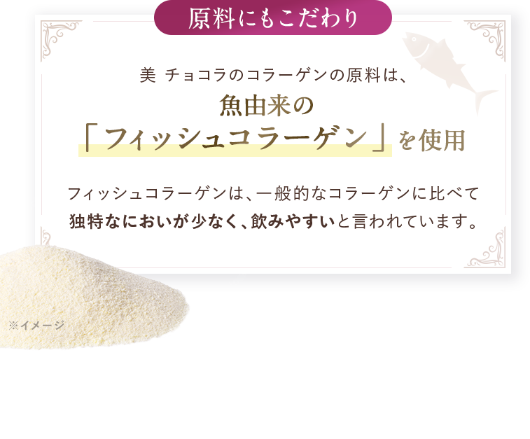 原料にもこだわり。美 チョコラのコラーゲンの原料は、魚由来の「フィッシュコラーゲン」を使用。フィッシュコラーゲンは、一般的なコラーゲンに比べて独特なにおいが少なく、飲みやすいと言われています。※イメージ