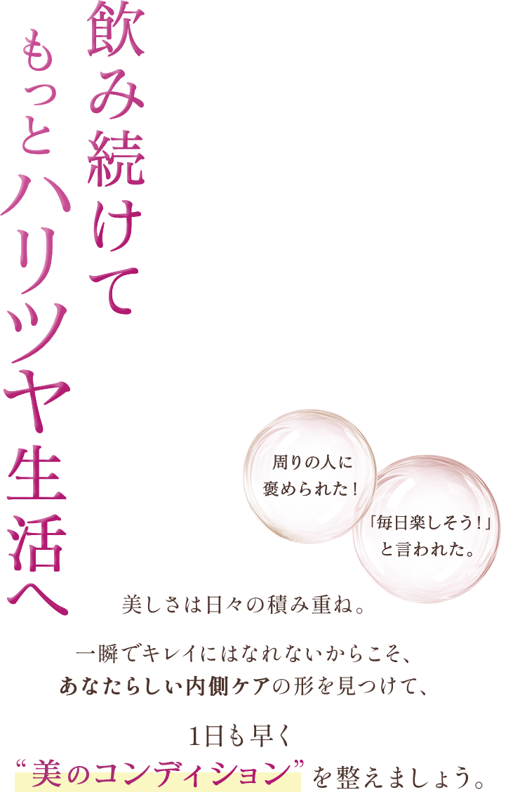 飲み続けてもっとハリツヤ生活へ。周りの人に褒められた！「毎日楽しそう！」と言われた。美しさは日々の積み重ね。一瞬でキレイにはなれないからこそ、あなたらしい内側ケアの形を見つけて、1日も早く“美のコンディション”を整えましょう。