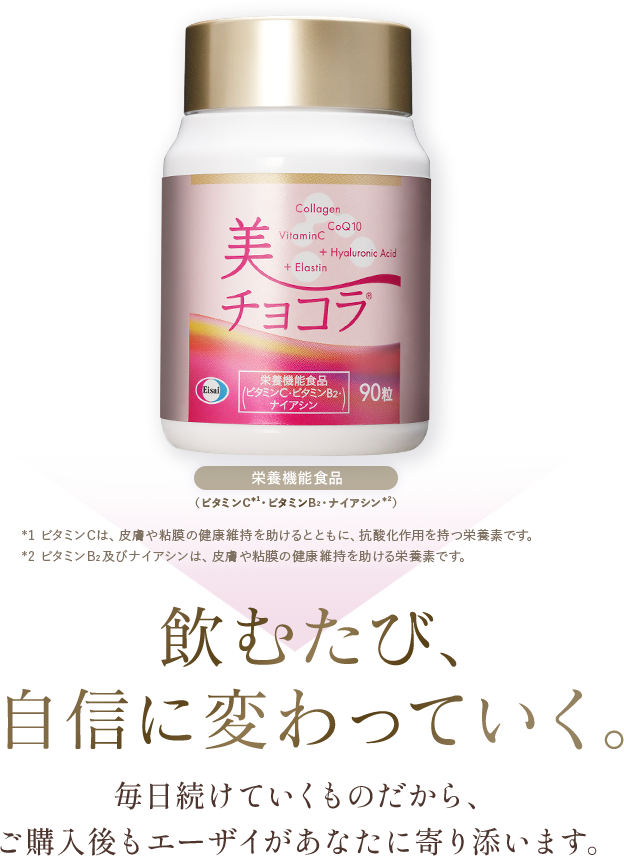 美 チョコラのボトル写真。栄養機能食品（ビタミンC※1・ビタミンB2・ナイアシン※2）。※1 ビタミンCは、皮膚や粘膜の健康維持を助けるとともに、抗酸化作用を持つ栄養素です。※2 ビタミンB2及びナイアシンは、皮膚や粘膜の健康維持を助ける栄養素です。飲むたび、自信に変わっていく。毎日続けていくものだから、ご購入後もエーザイがあなたに寄り添います。