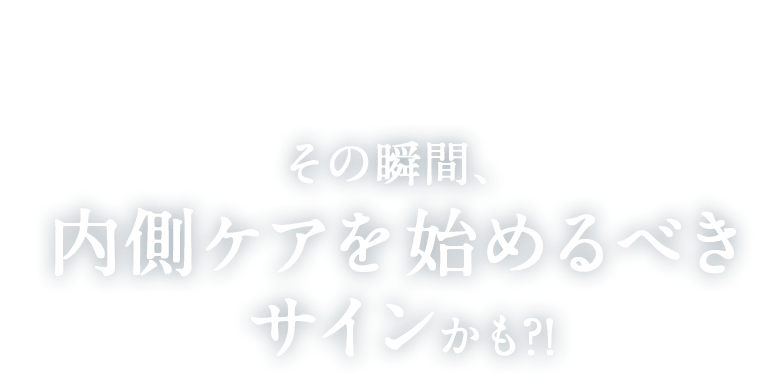 その瞬間内側ケアを始めるべきサインかも?!