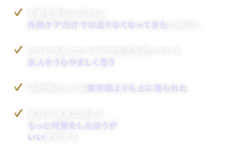 年齢を重ねるごとに、外側ケアだけでは足りなくなってきたと感じる。いきいきとしてハリツヤ生活を送っている友人をうらやましく思う。初対面の人から実年齢よりも上に見られた。美容や健康に関してもっと対策をしたほうがいい気がする。