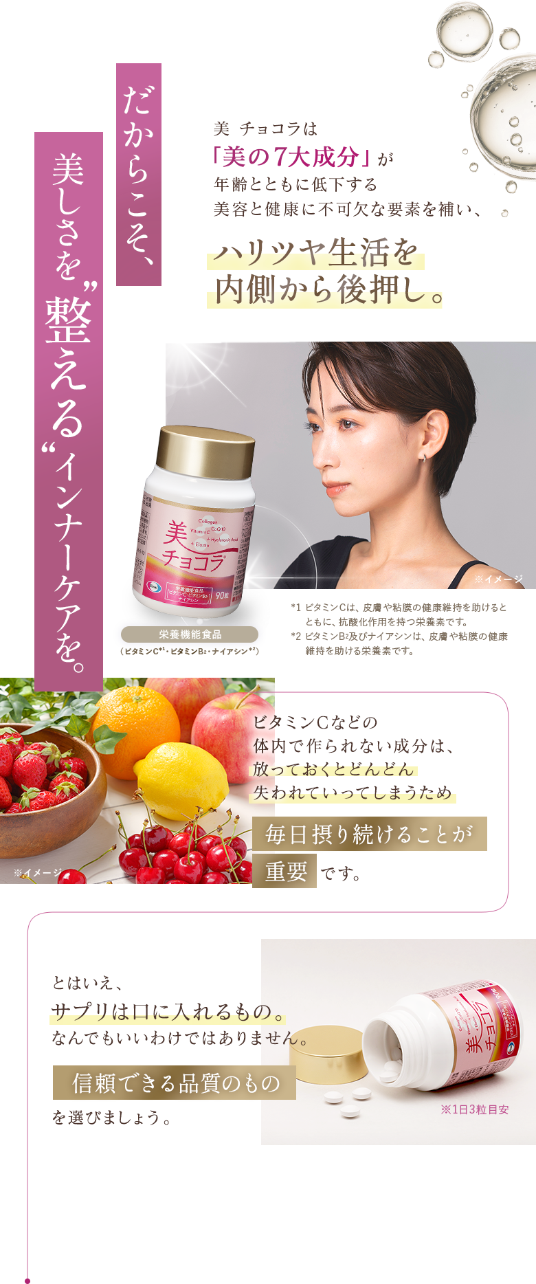 だからこそ、美しさを整えるインナーケアを。美チョコラは「美の7大成分」が年齢とともに低下する美容と健康に不可欠な要素を補い、ハリツヤ生活を内側から後押し。栄養機能食品（ビタミンC※1・ビタミンB2・ナイアシン※2）※1 ビタミンCは、皮膚や粘膜の健康維持を助けるとともに、抗酸化作用を持つ栄養素です。※2 ビタミンB2及びナイアシンは、皮膚や粘膜の健康維持を助ける栄養素です。ビタミンCなどの体内で作られない成分は放っておくとどんどん失われていってしまうため、毎日摂り続けることが重要です。とはいえ、サプリは口に入れるもの。なんでもいいわけではありません。信頼できる品質のものを選びましょう。※1日3粒目安