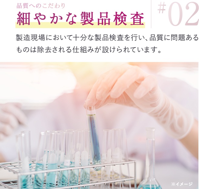 品質へのこだわり 細やかな製品検査 製造現場において十分な製品検査を行い、品質に問題あるものは除去される仕組みが設けられています。
