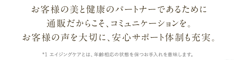 お客様の美と健康のパートナーであるために通販だからこそ、コミュニケーションを。お客様の声を大切に、安心サポート体制も充実。※1 エイジングケアとは、年齢相応の状態を保つお手入れを意味します
