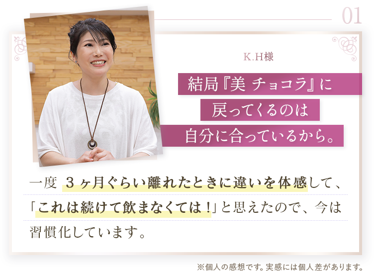 01 K.H様。結局「美 チョコラ」に戻ってくるのは自分に合っているから。一度3ヶ月ぐらい離れたときに違いを体感して、これは続けて飲まなくてはと思ったので、今は習慣化しています。※個人の感想です。実感には個人差があります。