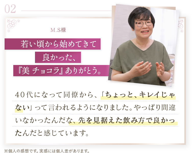 02 M.S様。若い頃から始めてきて良かった、「美 チョコラ」ありがとう。40代になって同僚から、ちょっと、キレイじゃないって言われるようになりました。やっぱり間違いなかったんだな、先を見据えた飲み方で良かったんだと感じています。※個人の感想です。実感には個人差があります。