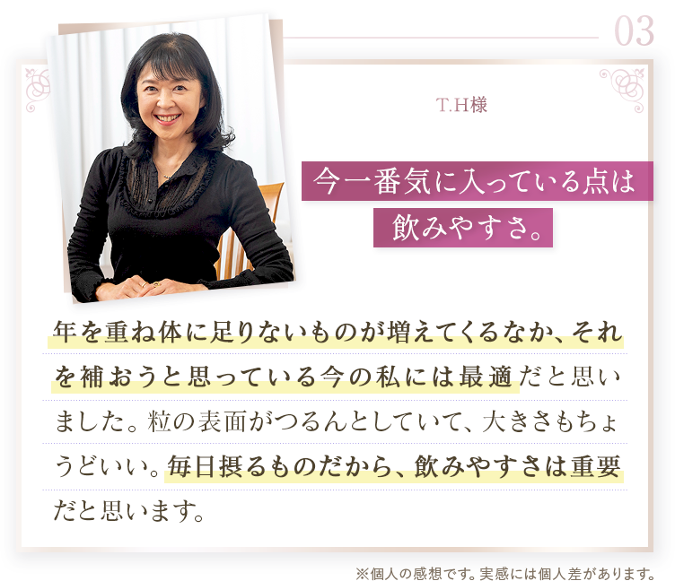 03 T.H様。今一番気に入っている点は飲みやすさ。年を重ね体に足りないものが増えているなか、それを補おうと思っている今の私には最適だと思いました。粒の表面がつるんとしていて、大きさもちょうどいい。毎日摂るものだから、飲みやすさは重要だと思います。※個人の感想です。実感には個人差があります。