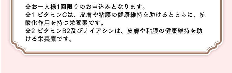 ※お一人様1回限りのお申込みとなります。 ※1 ビタミンCは、皮膚や粘膜の健康維持を助けるとともに、抗酸化作用を持つ栄養素です。 ※2 ビタミンB2及びナイアシンは、皮膚や粘膜の健康維持を助ける栄養素です。