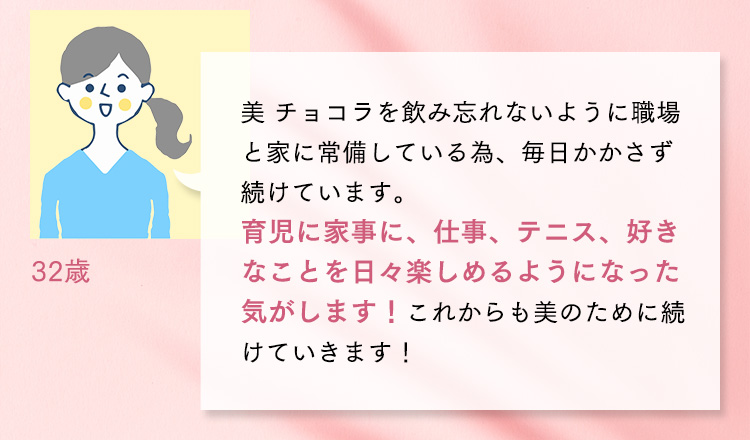 32歳 美 チョコラを飲み忘れないように職場と家に常備している為、毎日かかさず続けています。育児に家事に、仕事、テニス、好きなことを日々楽しめるようになった気がします！これからも美のために続けていきます！