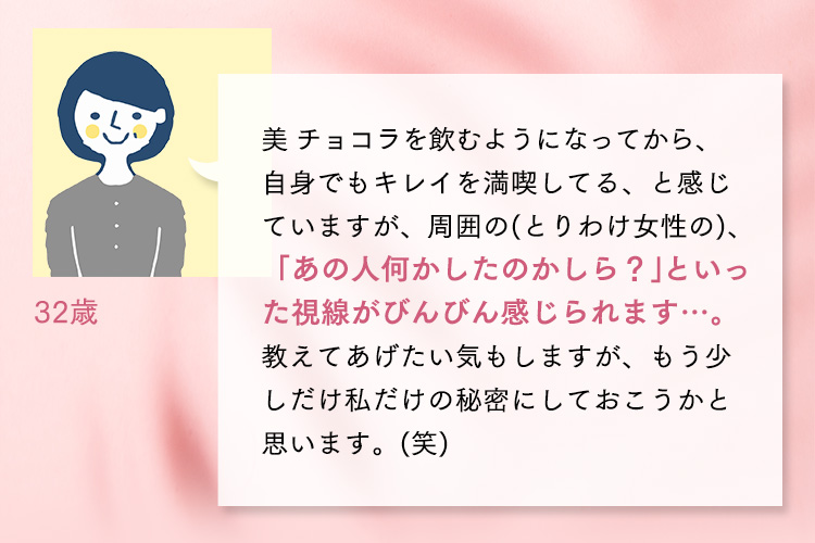 32歳 美 チョコラを飲むようになってから、自身でもキレイを満喫してる、と感じていますが、周囲の(とりわけ女性の)、「あの人何かしたのかしら？」といった視線がびんびん感じられます…。教えてあげたい気もしますが、もう少しだけ私だけの秘密にしておこうかと思います。(笑)