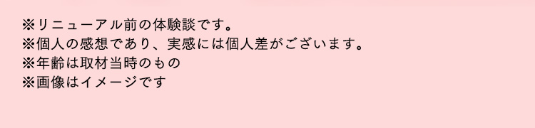 ※リニューアル前の体験談です。※個人の感想であり、実感には個人差がございます。※年齢は取材当時のもの※画像はイメージです
