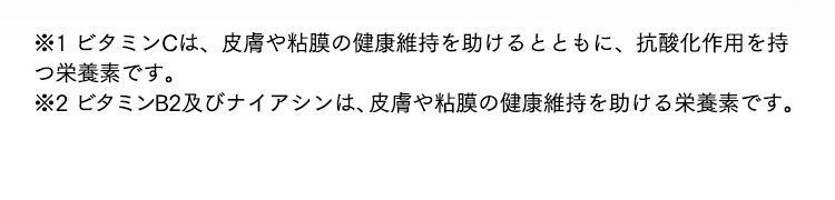 ※1 ビタミンCは、皮膚や粘膜の健康維持を助けるとともに、抗酸化作用を持つ栄養素です。※2 ビタミンB2及びナイアシンは、皮膚や粘膜の健康維持を助ける栄養素です。