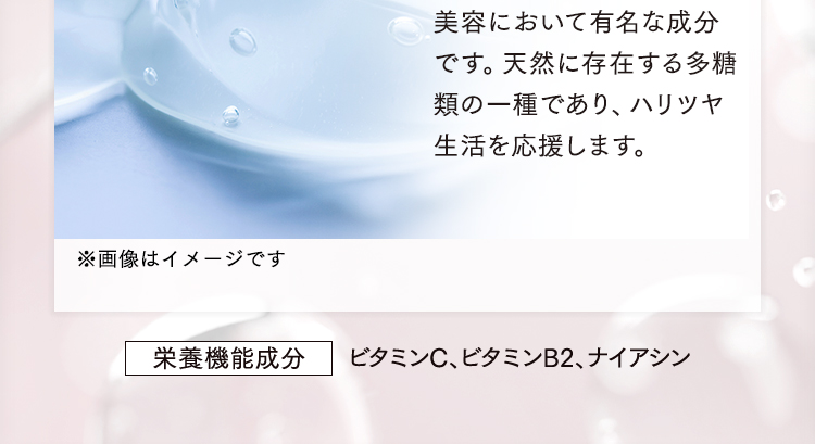 美容において有名な成分です。天然に存在する多糖類の一種であり、その主な役割として、ハリツヤ生活を応援します。※画像はイメージです 栄養機能成分 ビタミンC、ビタミンB2、ナイアシン
