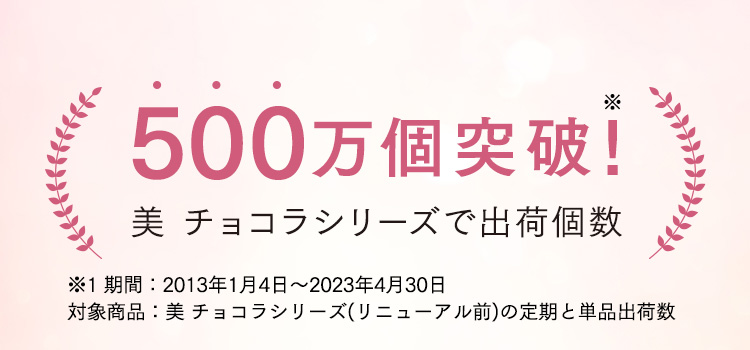 500万個突破！美 チョコラシリーズで出荷個数 ※1 期間：2013年1月4日～2023年4月30日 対象商品：美 チョコラシリーズ(リニューアル前)の定期と単品出荷数