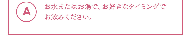 A お水またはお湯で、お好きなタイミングでお飲みください。