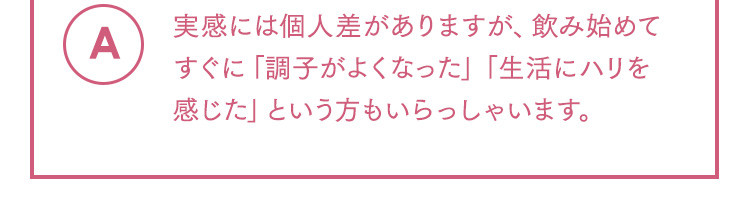 A 実感には個人差がありますが、飲み始めてすぐに「調子がよくなった」「生活にハリを感じた」という方もいらっしゃいます。