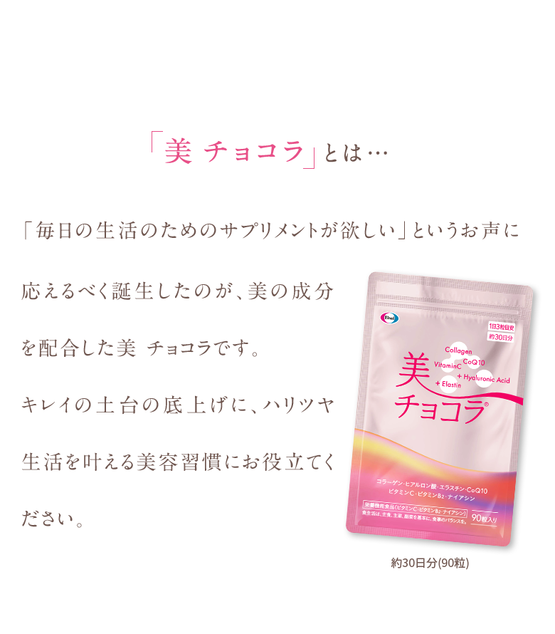 美チョコラとは…「毎日の生活のためのサプリメントが欲しい」というお声に応えるべく誕生したのが、美の成分を配合した美 チョコラです。キレイの土台の底上げに、ハリツヤ生活を叶える美容習慣にお役立てください。