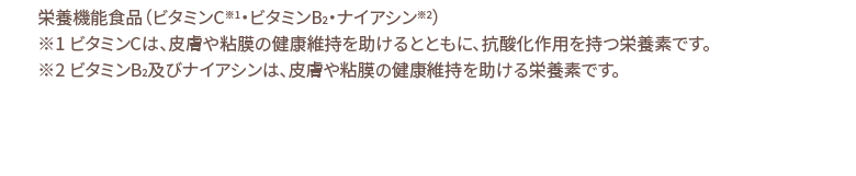 栄養機能食品（ビタミンC※1・ビタミンB2・ナイアシン※2）※1 ビタミンCは、皮膚や粘膜の健康維持を助けるとともに、抗酸化作用を持つ栄養素です。※2 ビタミンB2及びナイアシンは、皮膚や粘膜の健康維持を助ける栄養素です。※ エイジングケアとは、年齢相応の状態を保つお手入れを意味します