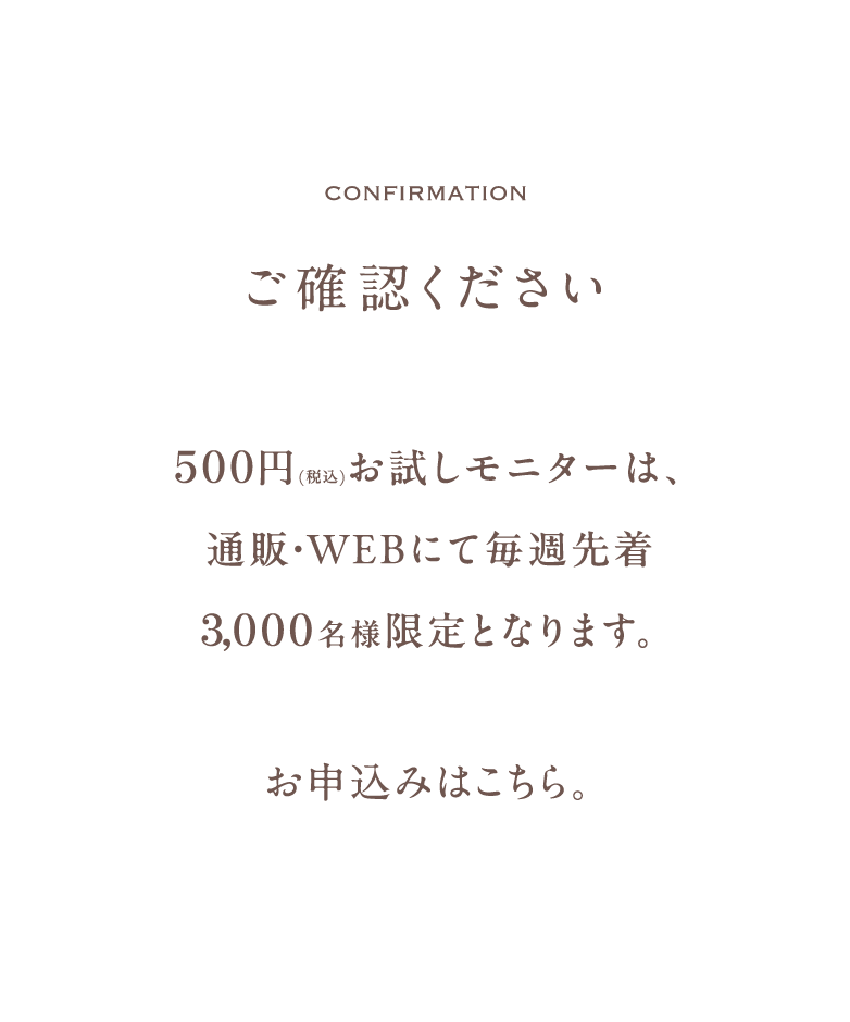 ご確認ください。500円お試しモニターは、通販・WEB限定にて毎週先着3,000名様限定となります。お申込みはこちら。