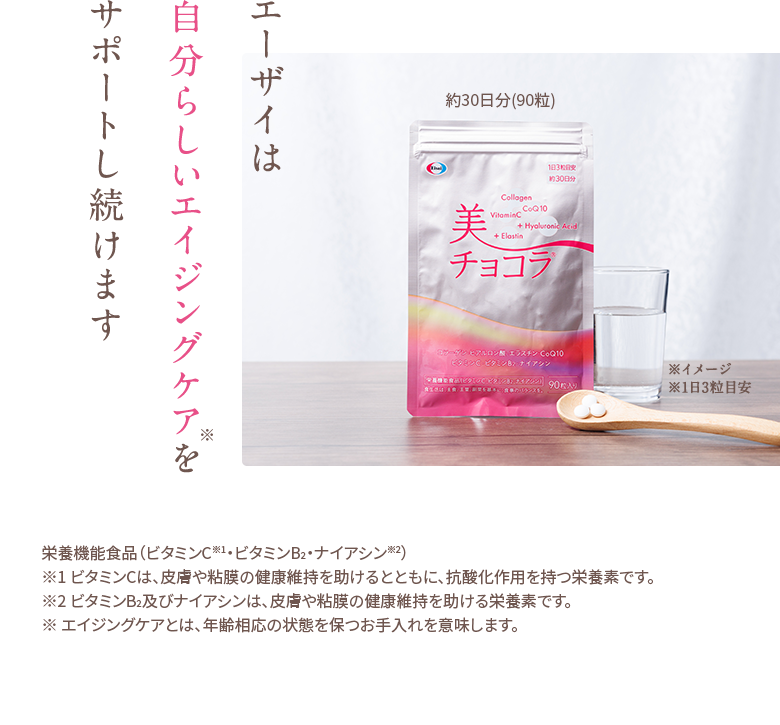 エーザイは自分らしいエイジングケアをサポートし続けます ※ エイジングケアとは、年齢相応の状態を保つお手入れを意味します。栄養機能食品（ビタミンC※1・ビタミンB2・ナイアシン※2）※1 ビタミンCは、皮膚や粘膜の健康維持を助けるとともに、抗酸化作用を持つ栄養素です。※2 ビタミンB2及びナイアシンは、皮膚や粘膜の健康維持を助ける栄養素です。
