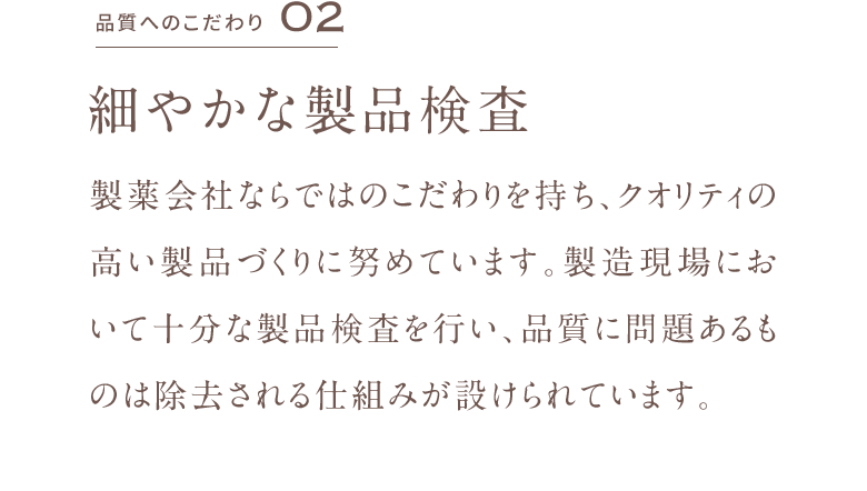 品質へのこだわり02 細やかな製品検査 製薬会社ならではのこだわりを持ち、クオリティの高い製品づくりに努めています。製造現場において十分な製品検査を行い、品質に問題あるものは除去される仕組みが設けられています。