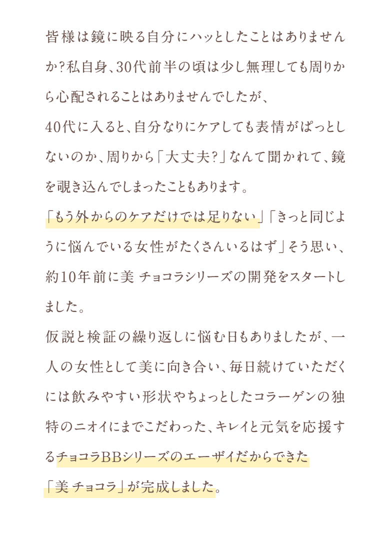 皆様は鏡に映る自分にハッとしたことはありませんか？私自身、30代前半の頃は少し無理しても周りから心配されることはありませんでしたが、40代に入ると、自分なりにケアしても表情がぱっとしないのか、周りから「大丈夫?」なんて聞かれて、鏡を覗き込んでしまったこともあります。「もう外からのケアだけでは足りない」「きっと同じように悩んでいる女性がたくさんいるはず」そう思い、約10年前に美チョコラシリーズの開発をスタートしました。仮説と検証の繰り返しに悩む日もありましたが、一人の女性として美に向き合い、毎日続けていただくには飲みやすい形状やちょっとしたコラーゲンの独特のニオイにまでこだわった、キレイと元気を応援するチョコラBBシリーズのエーザイだからできた「美チョコラ」が完成しました。