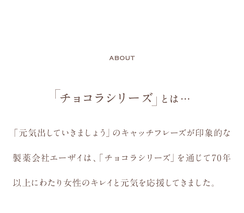 About チョコラシリーズとは…「元気出していきましょう」のキャッチフレーズが印象的な製薬会社エーザイは、「チョコラシリーズ」を通じて70年以上にわたり女性のキレイと元気を応援してきました。