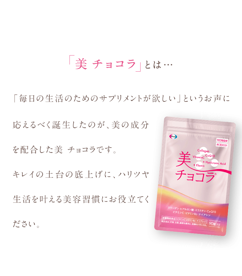 美チョコラとは…「毎日の生活のためのサプリメントが欲しい」というお声に応えるべく誕生したのが、美の成分を配合した美 チョコラです。キレイの土台の底上げに、ハリツヤ生活を叶える美容習慣にお役立てください。