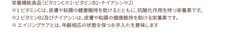 栄養機能食品（ビタミンC※1・ビタミンB2・ナイアシン※2）※1 ビタミンCは、皮膚や粘膜の健康維持を助けるとともに、抗酸化作用を持つ栄養素です。※2 ビタミンB2及びナイアシンは、皮膚や粘膜の健康維持を助ける栄養素です。※ エイジングケアとは、年齢相応の状態を保つお手入れを意味します