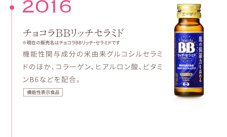 2016 チョコラBBリッチセラミド ※現在の販売名はチョコラBBリッチ・セラミドです 機能性関与成分の米由来グルコシルセラミドのほか、コラーゲン、ヒアルロン酸、ビタミンB6などを配合。機能性表示食品