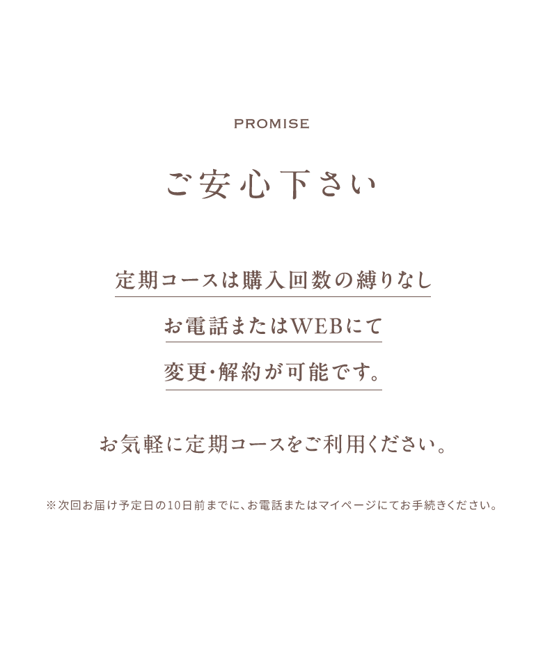 promise ご安心下さい 定期コースは購入回数の縛りなし お電話またはWEBにて 変更・解約が可能です。お気軽に定期コースをご利用ください。※次回お届け予定日の10日前までに、お電話またはマイページにてお手続きください。