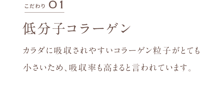 こだわり01 低分子コラーゲン カラダに吸収されやすいコラーゲン粒子がとても小さいため、吸収率も高まると言われています。