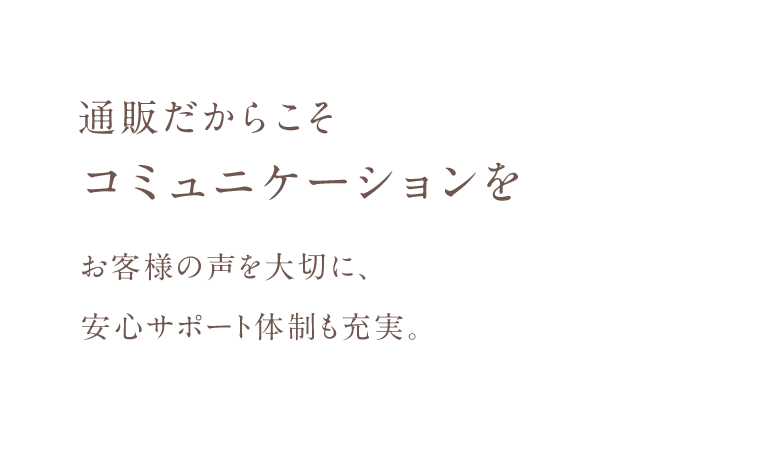 通販だからこそコミュニケーションをお客様の声を大切に、 安心サポート体制も充実。