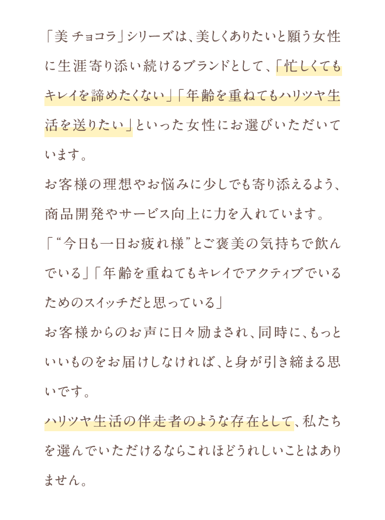 「美チョコラ」シリーズは、美しくありたいと願う女性に生涯寄り添い続けるブランドとして、「忙しくてもキレイを諦めたくない」「年齢を重ねてもハリツヤ生活を送りたい」といった女性にお選びいただいています。お客様の理想やお悩みに少しでも寄り添えるよう、商品開発やサービス向上に力を入れています。「“今日も一日お疲れ様”とご褒美の気持ちで飲んでいる」「年齢を重ねてもキレイでアクティブでいるためのスイッチだと思っている」お客様からのお声に日々励まされ、同時に、もっといいものをお届けしなければ、と身が引き締まる思いです。ハリツヤ生活の伴走者のような存在として、私たちを選んでいただけるならこれほどうれしいことはありません。