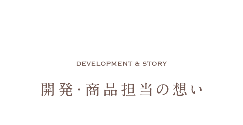 Development & Story 開発・商品担当の想い