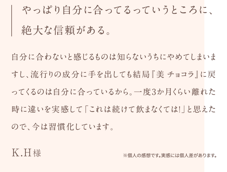 やっぱり自分に合ってるっていうところに、 絶大な信頼がある。自分に合わないと感じるものは知らないうちにやめてしまいますし、流行りの成分に手を出しても結局『美チョコラ』に戻ってくるのは自分に合っているから。一度3か月くらい離れた時に違いを実感して「これは続けて飲まなくては!」と思えたので、今は習慣化しています。K.H様※個人の感想です。実感には個人差があります。