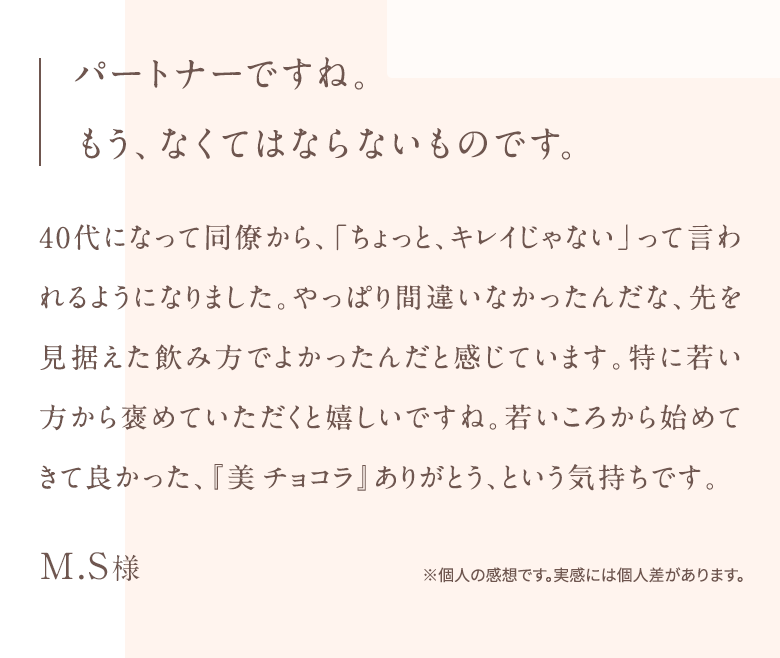 パートナーですね。 もう、なくてはならないものです。40代になって同僚から、「ちょっと、キレイじゃない」って言われるようになりました。やっぱり間違いなかったんだな、先を見据えた飲み方でよかったんだと感じています。特に若い方から褒めていただくと嬉しいですね。若いころから始めてきて良かった、『美チョコラ』ありがとう、という気持ちです。M.S様※個人の感想です。実感には個人差があります。