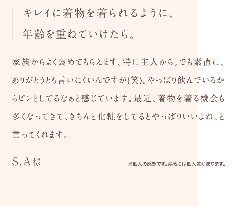キレイに着物を着られるように、 年齢を重ねていけたら。家族からよく褒めてもらえます。特に主人から。でも素直に、ありがとうとも言いにくいんですが(笑)。やっぱり飲んでいるからピンとしてるなぁと感じています。最近、着物を着る機会も多くなってきて、きちんと化粧をしてるとやっぱりいいよね、と言ってくれます。S.A様※個人の感想です。実感には個人差があります。