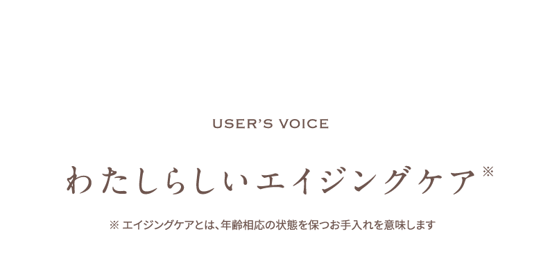 user’s voice わたしらしいエイジングケア※ エイジングケアとは、年齢相応の状態を保つお手入れを意味します