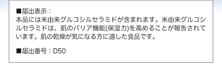 ■届出表示：本品には米由来グルコシルセラミドが含まれます。米由来グルコシルセラミドは、肌のバリア機能（保湿力）を高める機能があることが報告されています。肌の乾燥が気になる方に適した食品です。■届出番号：D50